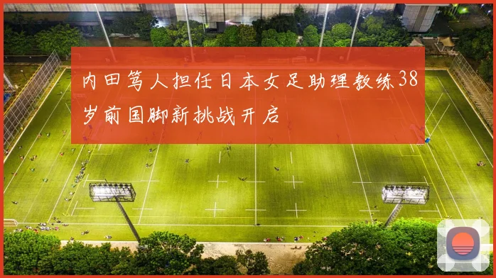 内田笃人担任日本女足助理教练38岁前国脚新挑战开启