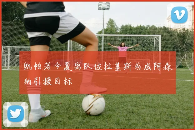凯帕若今夏离队佐拉基斯或成阿森纳引援目标