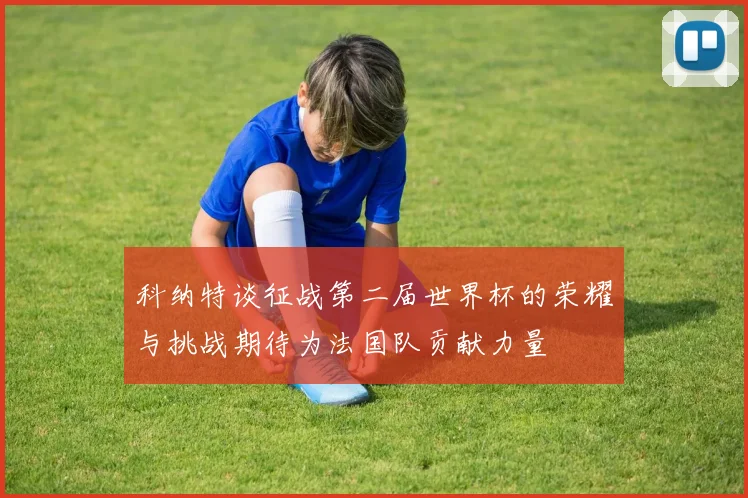 科纳特谈征战第二届世界杯的荣耀与挑战期待为法国队贡献力量