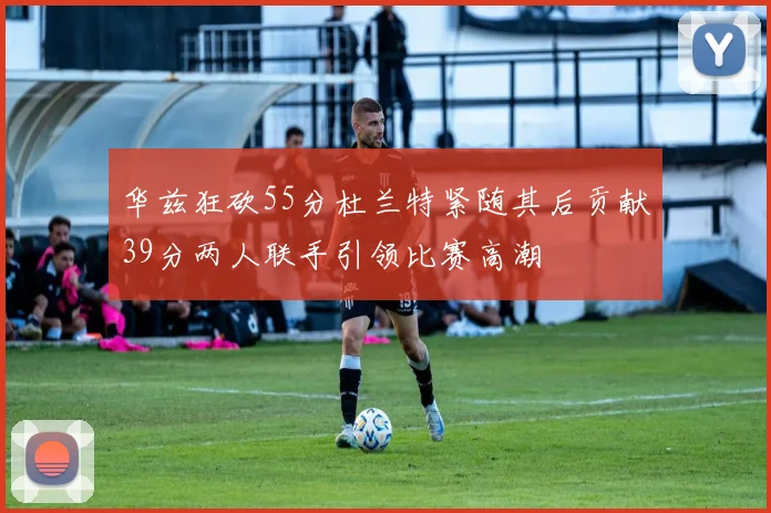 华兹狂砍55分杜兰特紧随其后贡献39分两人联手引领比赛高潮