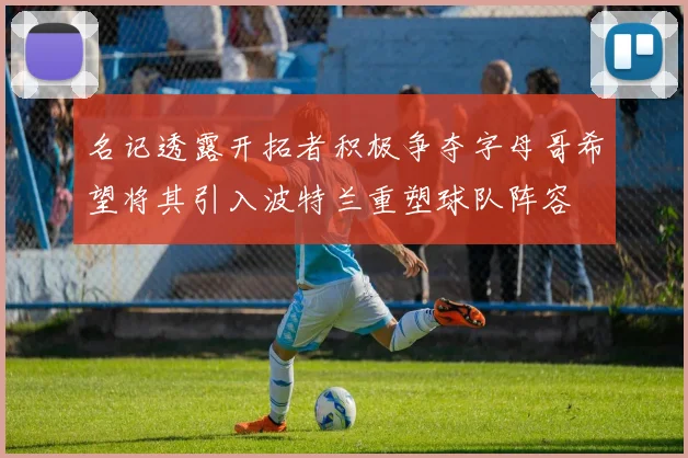 名记透露开拓者积极争夺字母哥希望将其引入波特兰重塑球队阵容