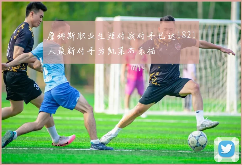 詹姆斯职业生涯对战对手已达1821人最新对手为凯莱布乐福