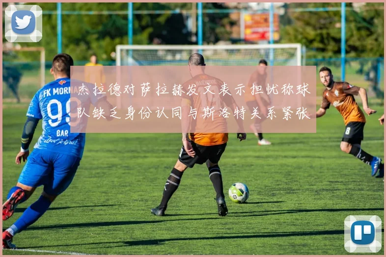 杰拉德对萨拉赫发文表示担忧称球队缺乏身份认同与斯洛特关系紧张
