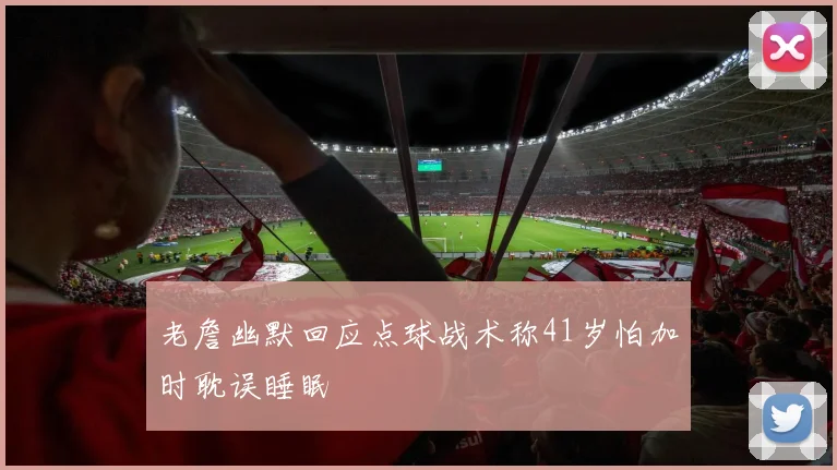 老詹幽默回应点球战术称41岁怕加时耽误睡眠