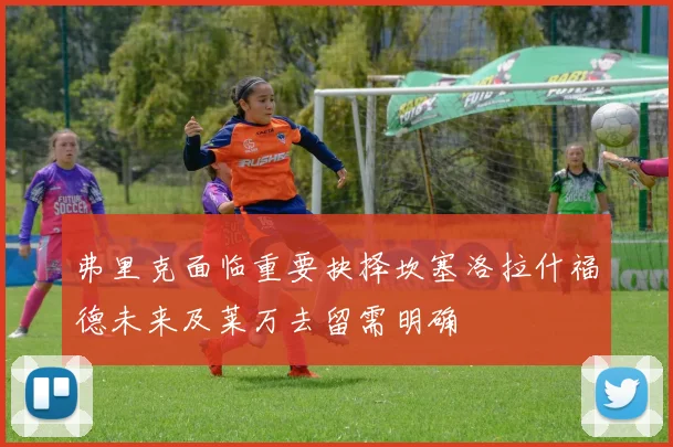 弗里克面临重要抉择坎塞洛拉什福德未来及莱万去留需明确