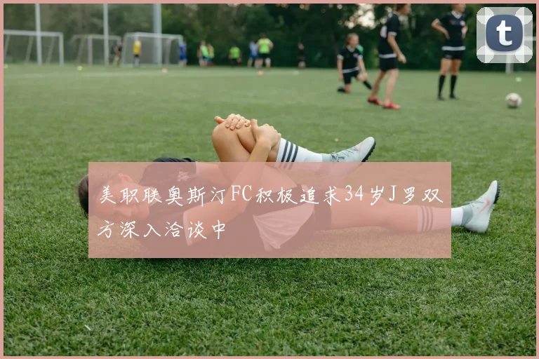 美职联奥斯汀FC积极追求34岁J罗双方深入洽谈中
