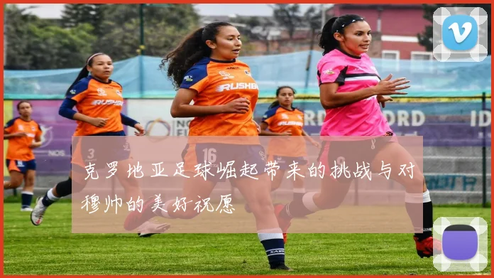 克罗地亚足球崛起带来的挑战与对穆帅的美好祝愿