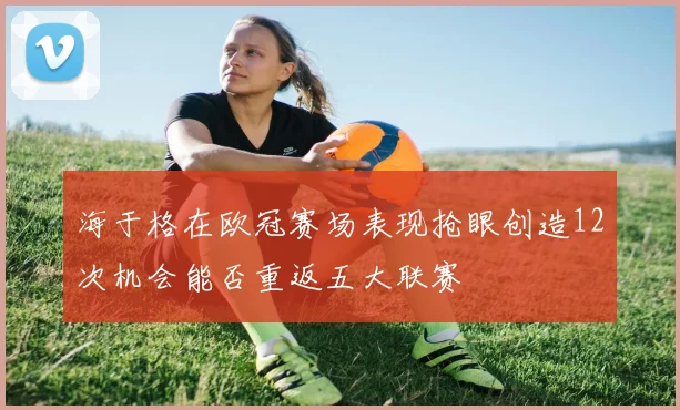 海于格在欧冠赛场表现抢眼创造12次机会能否重返五大联赛