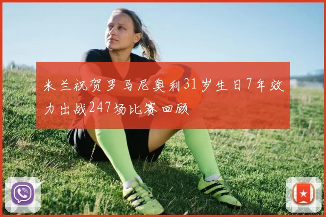 米兰祝贺罗马尼奥利31岁生日7年效力出战247场比赛回顾
