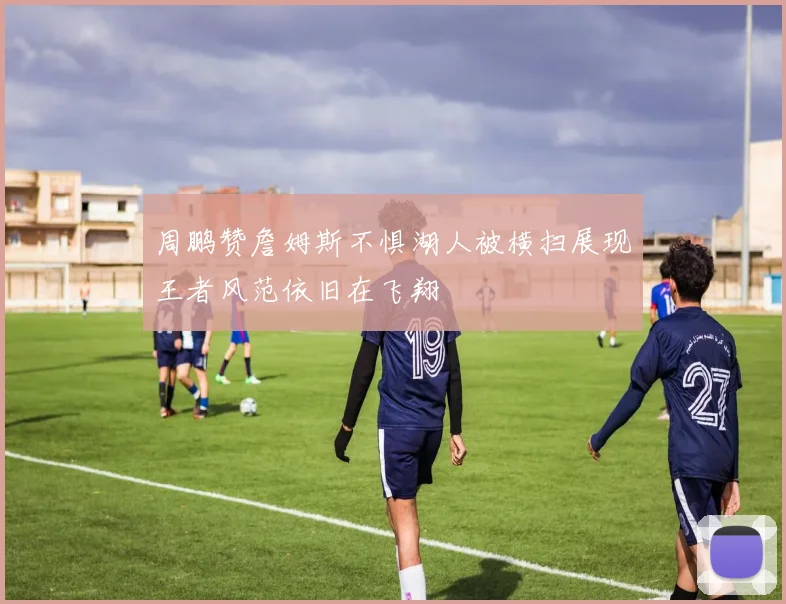 周鹏赞詹姆斯不惧湖人被横扫展现王者风范依旧在飞翔
