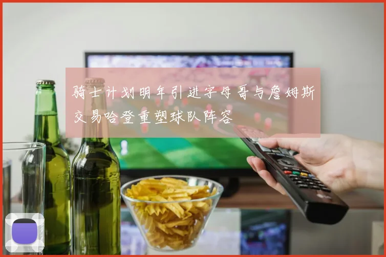 骑士计划明年引进字母哥与詹姆斯交易哈登重塑球队阵容