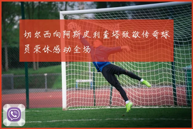 切尔西向阿斯皮利奎塔致敬传奇球员荣休感动全场