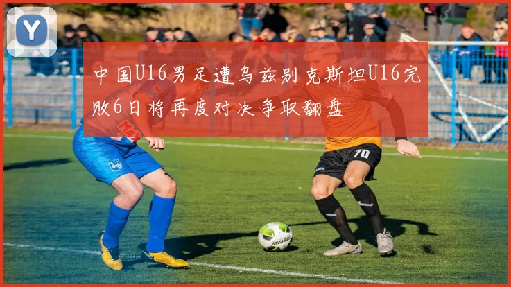 中国U16男足遭乌兹别克斯坦U16完败6日将再度对决争取翻盘