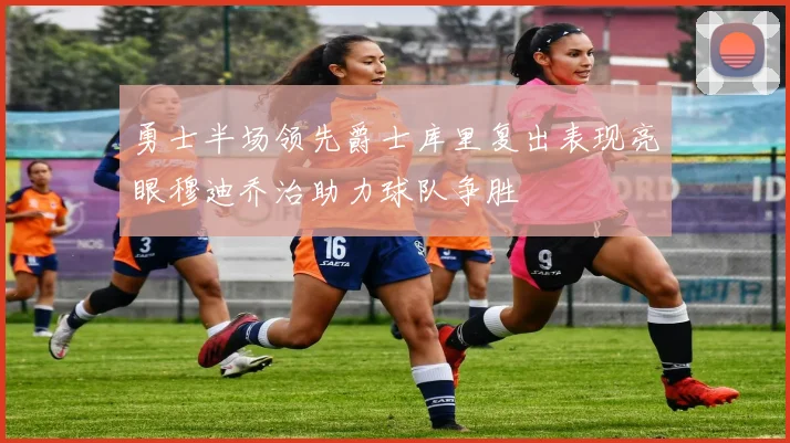 勇士半场领先爵士库里复出表现亮眼穆迪乔治助力球队争胜