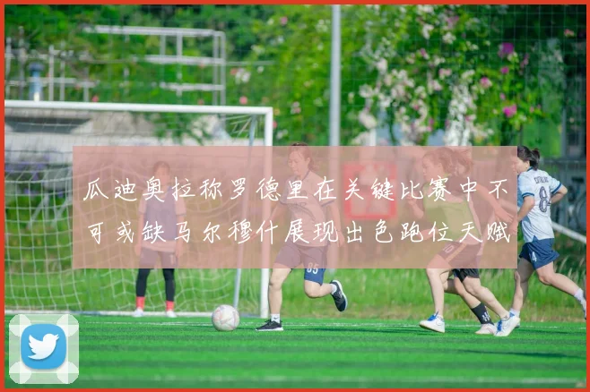 瓜迪奥拉称罗德里在关键比赛中不可或缺马尔穆什展现出色跑位天赋