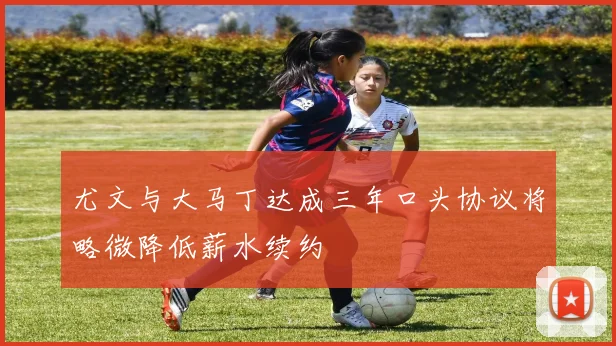 尤文与大马丁达成三年口头协议将略微降低薪水续约
