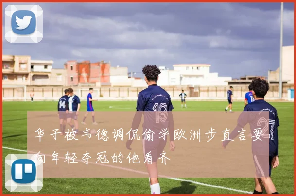 华子被韦德调侃偷学欧洲步直言要向年轻夺冠的他看齐
