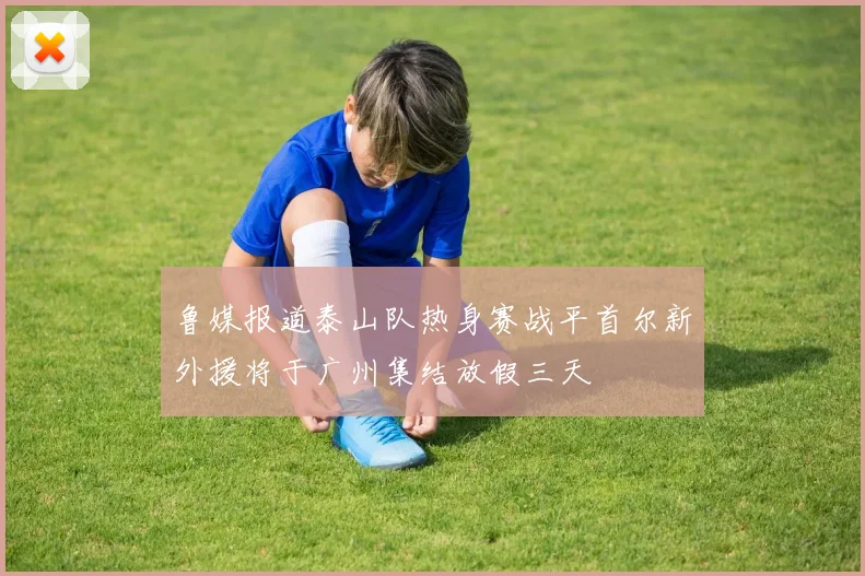 鲁媒报道泰山队热身赛战平首尔新外援将于广州集结放假三天