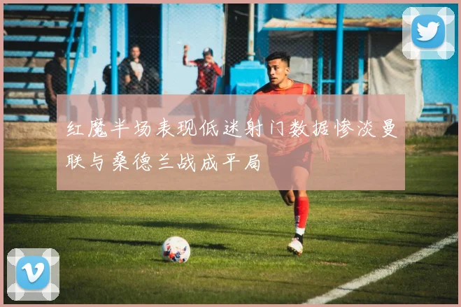 红魔半场表现低迷射门数据惨淡曼联与桑德兰战成平局