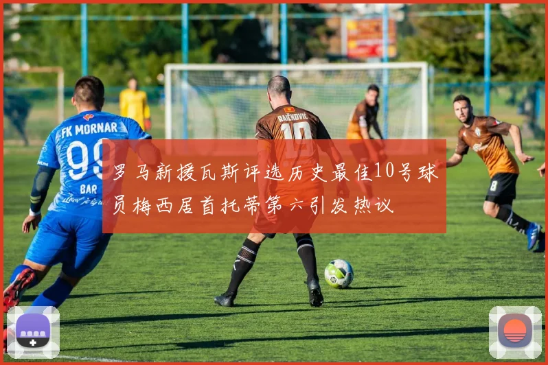 罗马新援瓦斯评选历史最佳10号球员梅西居首托蒂第六引发热议