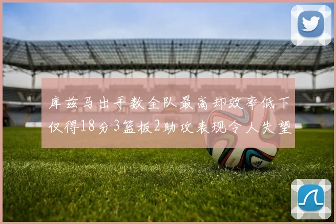 库兹马出手数全队最高却效率低下仅得18分3篮板2助攻表现令人失望